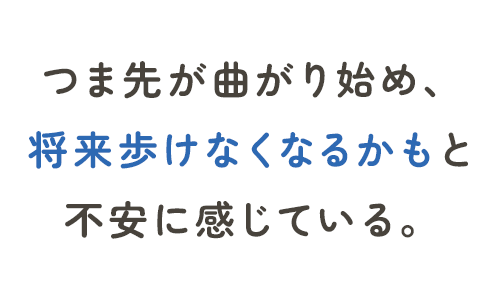 つま先が曲がり始め、将来歩けなくなるかもと不安に感じている