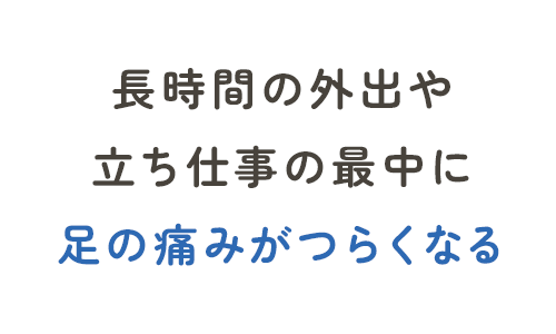 長時間の外出や立ち仕事の最中に足の痛みがつらくなる