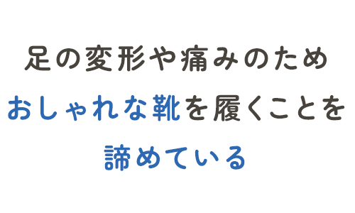 足の変形や痛みのため、おしゃれな靴を履くことを諦めている